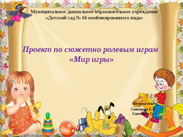 Муниципальное дошкольное образовательное учреждение «Детский сад № 66 комбинированного вида» Проект по сюжетно ролевым играм  «Мир игры»      Воспитатели:  Савицкая Е.В  Сенченко О.А