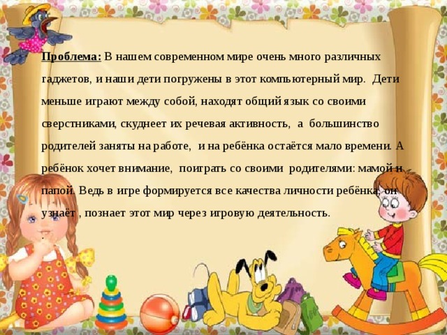 Проблема: В нашем современном мире очень много различных гаджетов, и наши дети погружены в этот компьютерный мир. Дети меньше играют между собой, находят общий язык со своими сверстниками, скуднеет их речевая активность, а большинство родителей заняты на работе, и на ребёнка остаётся мало времени. А ребёнок хочет внимание, поиграть со своими родителями: мамой и папой. Ведь в игре формируется все качества личности ребёнка, он узнаёт , познает этот мир через игровую деятельность. .