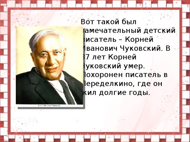 Вот такой был замечательный детский писатель – Корней Иванович Чуковский. В 87 лет Корней Чуковский умер. Похоронен писатель в Переделкино, где он жил долгие годы.