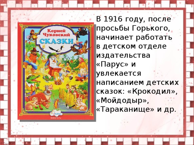 В 1916 году, после просьбы Горького, начинает работать в детском отделе издательства «Парус» и увлекается написанием детских сказок: «Крокодил», «Мойдодыр», «Тараканище» и др.