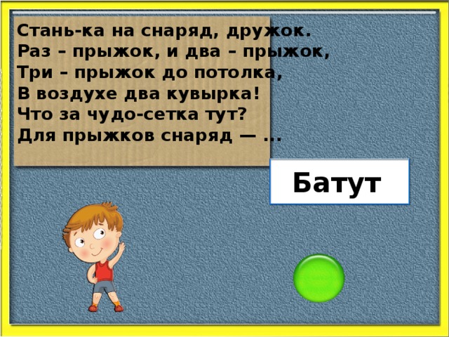 Стань-ка на снаряд, дружок. Раз – прыжок, и два – прыжок, Три – прыжок до потолка, В воздухе два кувырка! Что за чудо-сетка тут? Для прыжков снаряд — ... Батут