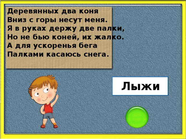 Деревянных два коня Вниз с горы несут меня. Я в руках держу две палки, Но не бью коней, их жалко. А для ускоренья бега Палками касаюсь снега. Лыжи