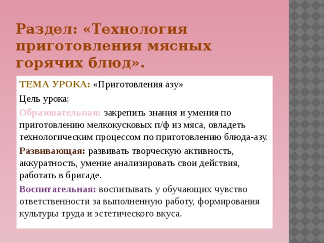 Раздел: «Технология приготовления мясных горячих блюд». Тема урока: «Приготовления азу» Цель урока: Образовательная: закрепить знания и умения по приготовлению мелкокусковых п/ф из мяса, овладеть технологическим процессом по приготовлению блюда-азу. Развивающая: развивать творческую активность, аккуратность, умение анализировать свои действия, работать в бригаде. Воспитательная: воспитывать у обучающих чувство ответственности за выполненную работу, формирования культуры труда и эстетического вкуса.