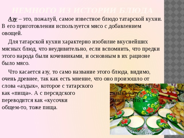 Немного из истории блюда   Азу – это, пожалуй, самое известное блюдо татарской кухни. В его приготовлении используется мясо с добавлением овощей. Для татарской кухни характерно изобилие вкуснейших мясных блюд, что неудивительно, если вспомнить, что предки этого народа были кочевниками, и основным в их рационе было мясо. Что касается азу, то само название этого блюда, видимо, очень древнее, так как есть мнение, что оно произошло от слова «аздык», которое с татарского переводится как «пища». А с персидского языка «азу» переводится как «кусочки мяса». Что, в общем-то, тоже пища.