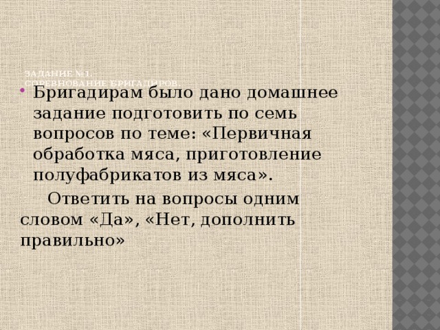 Задание №1.  Соревнование бригадиров.    Бригадирам было дано домашнее задание подготовить по семь вопросов по теме: «Первичная обработка мяса, приготовление полуфабрикатов из мяса».  Ответить на вопросы одним словом «Да», «Нет, дополнить правильно»