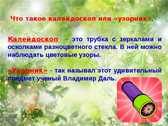 Что такое калейдоскоп или «узорник».   Калейдоскоп - это трубка с зеркалами и осколками разноцветного стекла. В ней можно наблюдать цветовые узоры. «Узорник»  - так называл этот удивительный предмет ученый Владимир Даль.