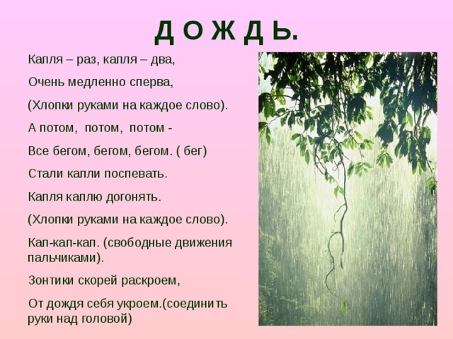 Д О Ж Д Ь. Капля – раз, капля – два, Очень медленно сперва, (Хлопки руками на каждое слово). А потом, потом, потом - Все бегом, бегом, бегом. ( бег) Стали капли поспевать. Капля каплю догонять. (Хлопки руками на каждое слово). Кап-кап-кап. (свободные движения пальчиками). Зонтики скорей раскроем, От дождя себя укроем.(соединить руки над головой)