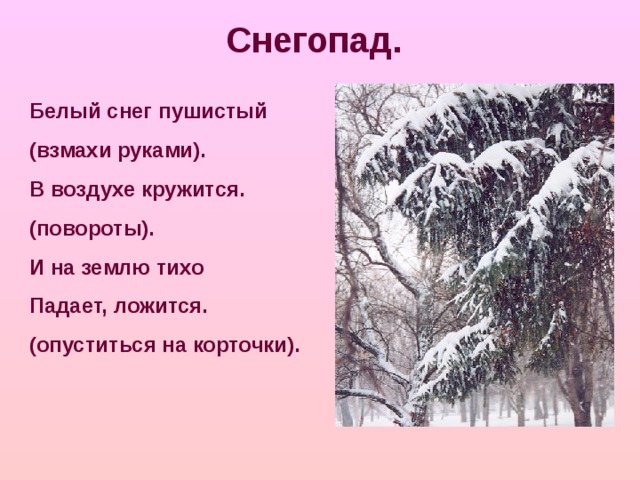 Снегопад. Белый снег пушистый (взмахи руками). В воздухе кружится. (повороты). И на землю тихо Падает, ложится. (опуститься на корточки).