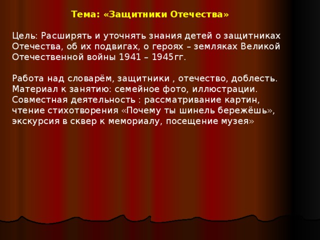 Тема: «Защитники Отечества»  Цель: Расширять и уточнять знания детей о защитниках Отечества, об их подвигах, о героях – земляках Великой Отечественной войны 1941 – 1945гг. Работа над словарём, защитники , отечество, доблесть. Материал к занятию: семейное фото, иллюстрации. Совместная деятельность : рассматривание картин, чтение стихотворения «Почему ты шинель бережёшь», экскурсия в сквер к мемориалу, посещение музея»