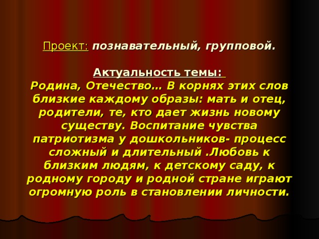 Проект:  познавательный, групповой.   Актуальность темы:   Родина, Отечество… В корнях этих слов близкие каждому образы: мать и отец, родители, те, кто дает жизнь новому существу. Воспитание чувства патриотизма у дошкольников- процесс сложный и длительный .Любовь к близким людям, к детскому саду, к родному городу и родной стране играют огромную роль в становлении личности.