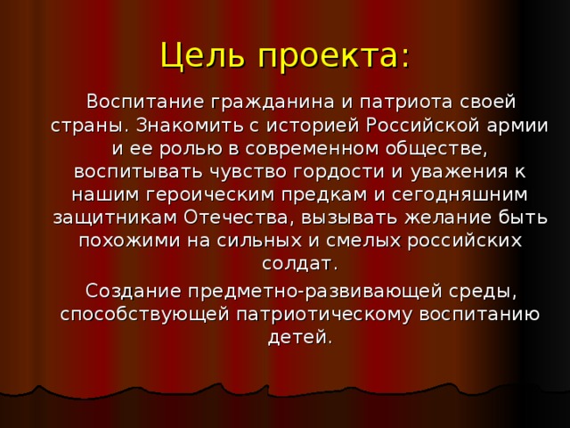 Цель проекта:  Воспитание гражданина и патриота своей страны. Знакомить с историей Российской армии и ее ролью в современном обществе, воспитывать чувство гордости и уважения к нашим героическим предкам и сегодняшним защитникам Отечества, вызывать желание быть похожими на сильных и смелых российских солдат.  Создание предметно-развивающей среды, способствующей патриотическому воспитанию детей.