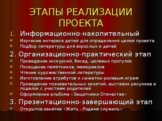 ЭТАПЫ РЕАЛИЗАЦИИ ПРОЕКТА Информационно-накопительный Изучение интереса детей для определения целей проекта Подбор литературы для взрослых и детей 2. Организационно-практический этап Проведение экскурсий, бесед, целевых прогулок Посещение памятников, мемориалов Чтение художественной литературы Изготовление атрибутов к сюжетно-ролевым играм Проведение познавательных занятий, выставок рисунков и поделок с участием родителей Оформление альбома «Защитники Отечества» 3. Презентационно-завершающий этап