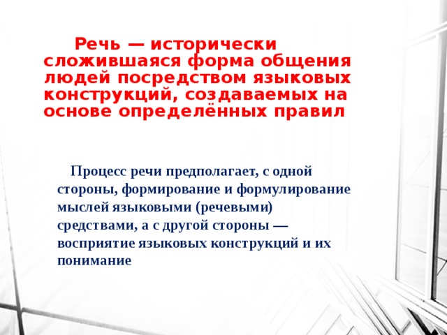 Речь — исторически сложившаяся форма общения людей посредством языковых конструкций, создаваемых на основе определённых правил  Процесс речи предполагает, с одной стороны, формирование и формулирование мыслей языковыми (речевыми) средствами, а с другой стороны — восприятие языковых конструкций и их понимание