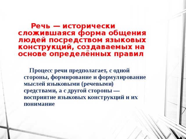 Речь — исторически сложившаяся форма общения людей посредством языковых конструкций, создаваемых на основе определённых правил  Процесс речи предполагает, с одной стороны, формирование и формулирование мыслей языковыми (речевыми) средствами, а с другой стороны — восприятие языковых конструкций и их понимание