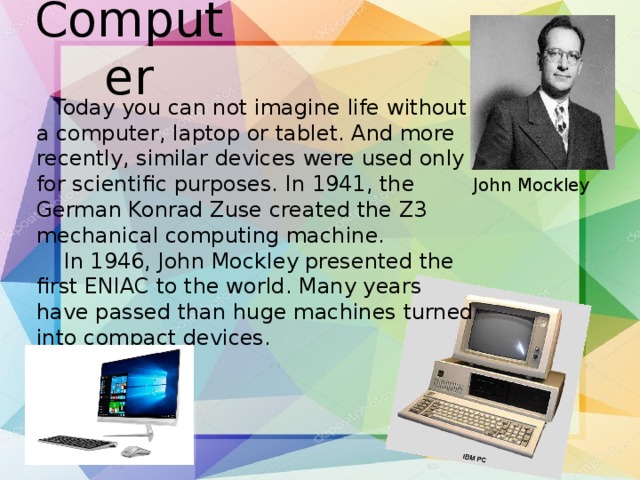 Computer       Today you can not imagine life without a computer, laptop or tablet. And more recently, similar devices were used only for scientific purposes. In 1941, the German Konrad Zuse created the Z3 mechanical computing machine.     In 1946, John Mockley presented the first ENIAC to the world. Many years have passed than huge machines turned into compact devices. John Mockley