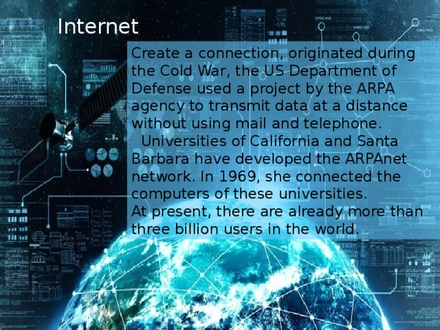 Internet   Create a connection, originated during the Cold War, the US Department of Defense used a project by the ARPA agency to transmit data at a distance without using mail and telephone.   Universities of California and Santa Barbara have developed the ARPAnet network. In 1969, she connected the computers of these universities. At present, there are already more than three billion users in the world.