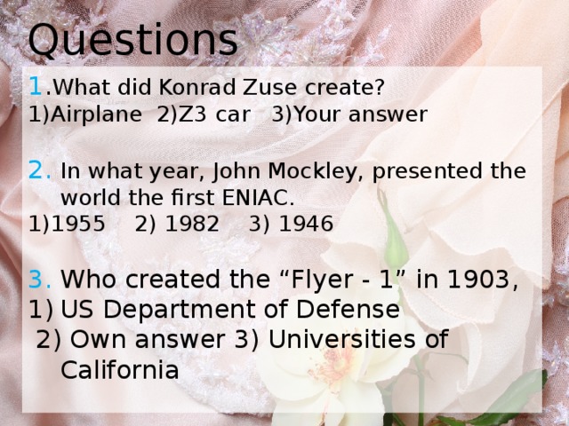 Questions 1 . What did Konrad Zuse create? 1)Airplane 2)Z3 car 3)Your answer 2. In what year, John Mockley, presented the world the first ENIAC. 1)1955 2) 1982 3) 1946 3. Who created the “Flyer - 1” in 1903, US Department of Defense  2) Own answer 3) Universities of California