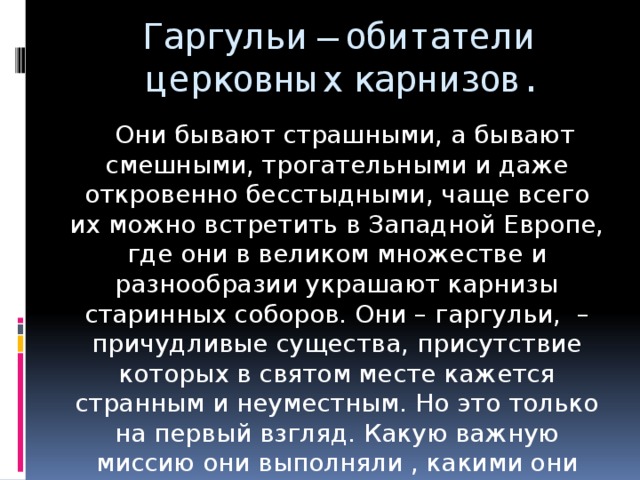 Гаргульи – обитатели церковных карнизов.  Они бывают страшными, а бывают смешными, трогательными и даже откровенно бесстыдными, чаще всего их можно встретить в Западной Европе, где они в великом множестве и разнообразии украшают карнизы старинных соборов. Они – гаргульи, – причудливые существа, присутствие которых в святом месте кажется странным и неуместным. Но это только на первый взгляд. Какую важную миссию они выполняли , какими они бывают и чем отличаются об этом и пойдёт речь далее.