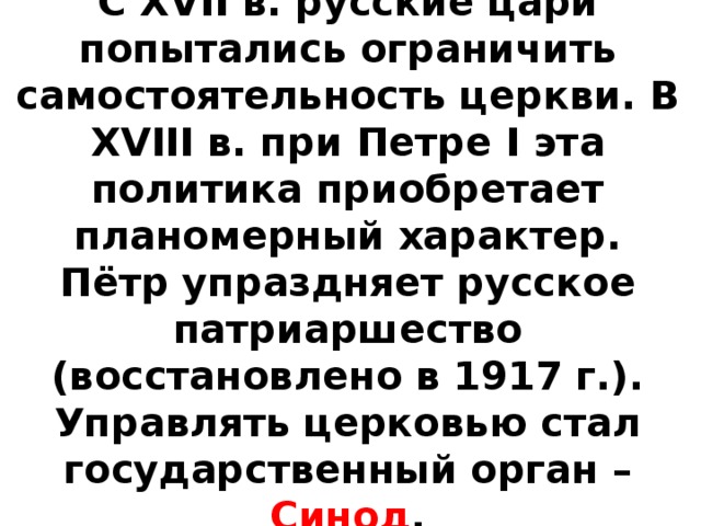 С XVII в. русские цари попытались ограничить самостоятельность церкви. В XVIII в. при Петре I эта политика приобретает планомерный характер. Пётр упраздняет русское патриаршество (восстановлено в 1917 г.). Управлять церковью стал государственный орган – Синод .