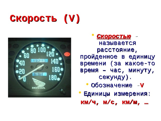 Скорость (V) Скоростью - называется расстояние, пройденное в единицу времени (за какое-то время – час, минуту, секунду). Обозначение - V Единицы измерения: км/ч, м/с, км/м, …