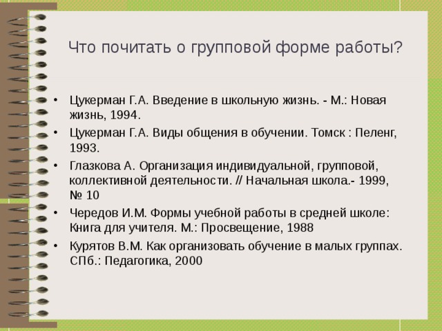 Что почитать о групповой форме работы? Цукерман Г.А. Введение в школьную жизнь. - М.: Новая жизнь, 1994. Цукерман Г.А. Виды общения в обучении. Томск : Пеленг, 1993. Глазкова А. Организация индивидуальной, групповой, коллективной деятельности. // Начальная школа.- 1999, № 10 Чередов И.М. Формы учебной работы в средней школе: Книга для учителя. М.: Просвещение, 1988 Курятов В.М. Как организовать обучение в малых группах. СПб.: Педагогика, 2000