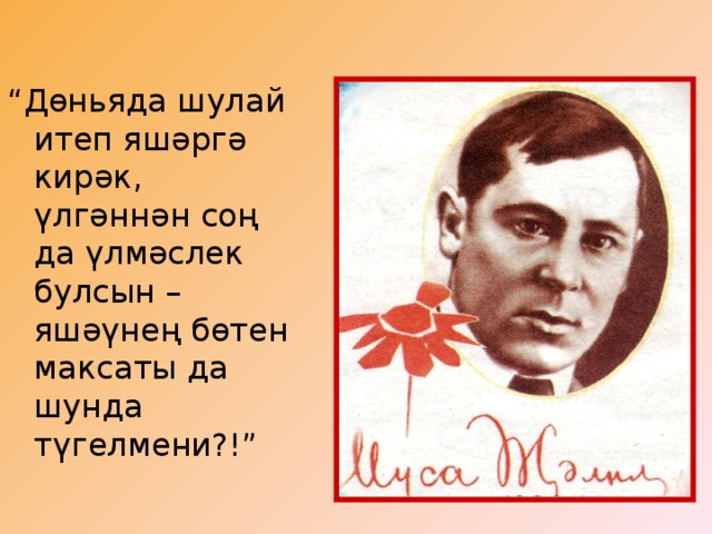 “ Дөньяда шулай итеп яшәргә кирәк, үлгәннән соң да үлмәслек булсын – яшәүнең бөтен максаты да шунда түгелмени?!”