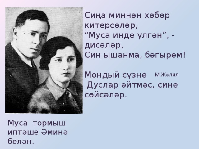 Сиңа миннән хәбәр китерсәләр, “ Муса инде үлгән”, - дисәләр, Син ышанма, бәгырем!  Мондый сүзне  Дуслар әйтмәс, сине сөйсәләр. М.Жәлил Муса тормыш иптәше Әминә белән.