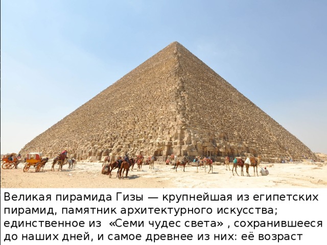 Великая пирамида Гизы — крупнейшая из египетских пирамид, памятник архитектурного искусства; единственное из  «Семи чудес света» , сохранившееся до наших дней, и самое древнее из них: её возраст оценивается примерно в 4500 лет.