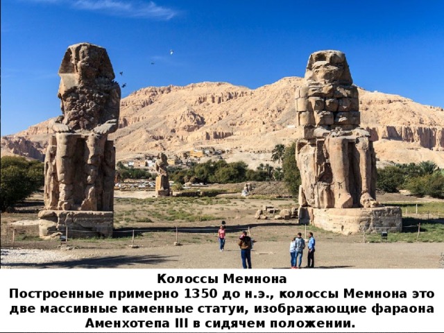 Колоссы Мемнона  ﻿ Построенные примерно 1350 до н.э., колоссы Мемнона это две массивные каменные статуи, изображающие фараона Аменхотепа III в сидячем положении.  