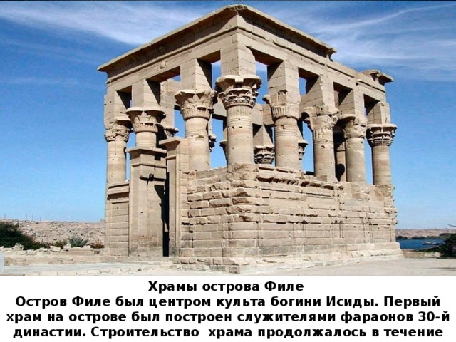 Храмы ﻿ острова Филе  ﻿ Остров Филе был центром культа богини Исиды. Первый храм на острове был построен служителями фараонов 30-й династии. Строительство  храма продолжалось в течение трех веков.