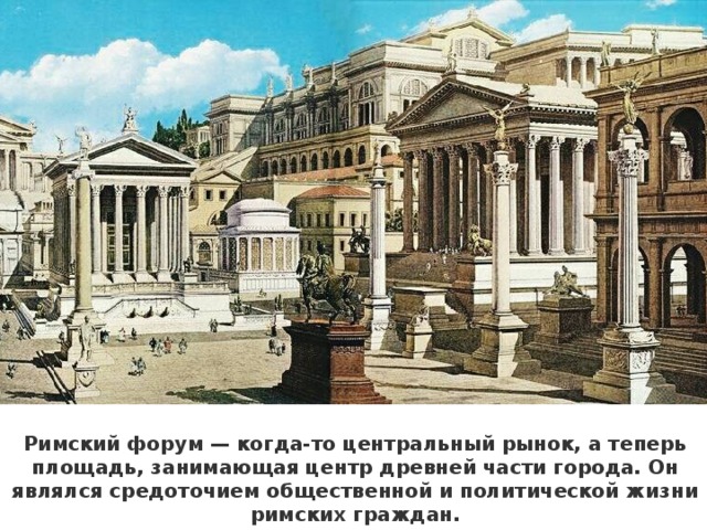 Римский форум — когда-то центральный рынок, а теперь площадь, занимающая центр древней части города. Он являлся средоточием общественной и политической жизни римских граждан.