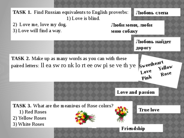 Sweetheart Love Yellow Pink Rose TASK 1. Find Russian equivalents to English proverbs:  1) Love is blind.  2) Love me, love my dog.  3) Love will find a way.   Любовь слепа Люби меня, люби мою собаку Любовь найдет дорогу TASK 2.  Make up as many words as you can with these paired letters:  ll ea sw ro nk lo rt ee ow pi se ve th ye  TASK 2.  Make up as many words as you can with these paired letters:  Love and passion TASK 3.  What are the meanings of Rose colors? 1) Red Roses 2) Yellow Roses 3) White Roses True love Friendship