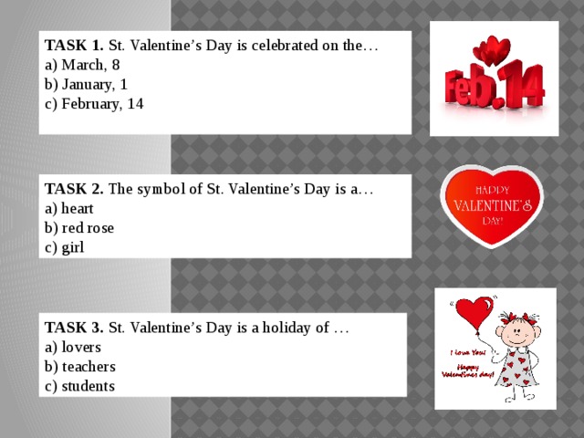 TASK 1. St. Valentine’s Day is celebrated on the… a) March, 8 b) January, 1 c) February, 14 TASK 2. The symbol of St. Valentine’s Day is а… a) heart b) red rose c) girl TASK 3. St. Valentine’s Day is a holiday of … a) lovers b) teachers c) students