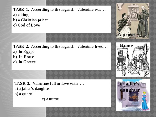 TASK 1. According to the legend, Valentine was… a) a king b) a Christian priest   c) God of Love A priest Rome TASK 2. According to the legend, Valentine lived… a) In Egypt b) In Rome c) In Greece a jailer’s daughter TASK 3.  Valentine fell in love with … a) a jailer’s daughter b) a queen c) a nurse