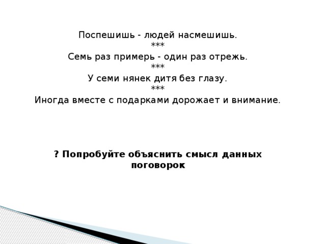 Поспешишь - людей насмешишь. *** Семь раз примерь - один раз отрежь. *** У семи нянек дитя без глазу. *** Иногда вместе с подарками дорожает и внимание. ? Попробуйте объяснить смысл данных поговорок