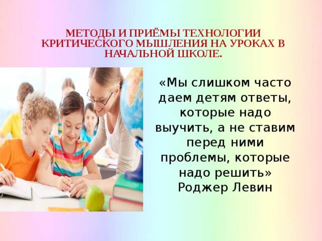 МЕТОДЫ И ПРИЁМЫ ТЕХНОЛОГИИ КРИТИЧЕСКОГО МЫШЛЕНИЯ НА УРОКАХ В НАЧАЛЬНОЙ ШКОЛЕ. «Мы слишком часто даем детям ответы, которые надо выучить, а не ставим перед ними проблемы, которые надо решить» Роджер Левин