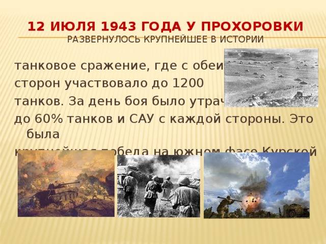 12 июля 1943 года у Прохоровки  развернулось крупнейшее в истории танковое сражение, где с обеих сторон участвовало до 1200 танков. За день боя было утрачено до 60% танков и САУ с каждой стороны. Это была крупнейшая победа на южном фасе Курской дуги.
