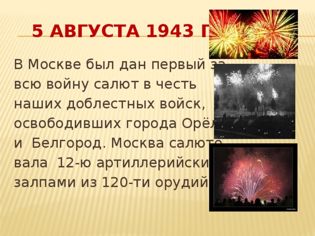 5 августа 1943 года В Москве был дан первый за всю войну салют в честь наших доблестных войск, освободивших города Орёл и Белгород. Москва салюто- вала 12-ю артиллерийскими залпами из 120-ти орудий.