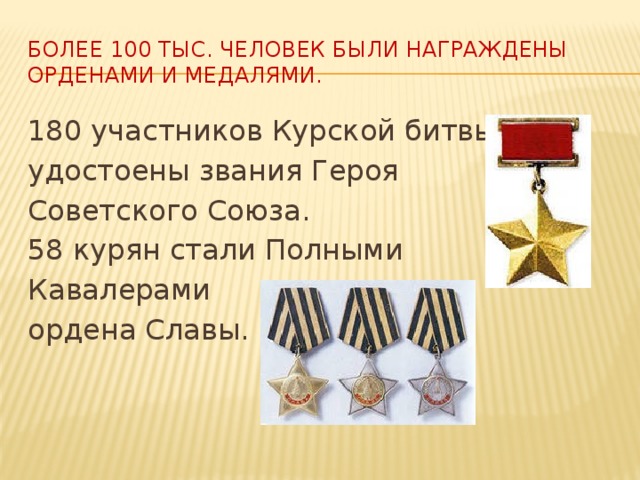 Более 100 тыс. человек были награждены орденами и медалями. 180 участников Курской битвы удостоены звания Героя Советского Союза. 58 курян стали Полными Кавалерами ордена Славы.