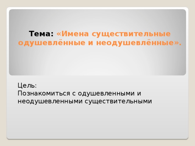 Тема: «Имена существительные одушевлённые и неодушевлённые».   Цель: Познакомиться с одушевленными и неодушевленными существительными