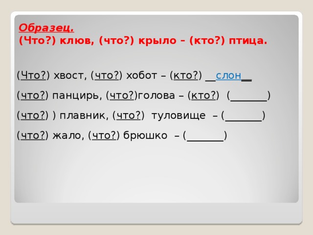 Образец.  (Что?) клюв, (что?) крыло – (кто?) птица.   ( Что? ) хвост, ( что? ) хобот – ( кто? ) __ слон __   ( что? ) панцирь, ( что? )голова – ( кто? )  (_______) ( что? ) ) плавник, ( что? ) туловище – (_______)   ( что? ) жало, ( что? ) брюшко – (_______)