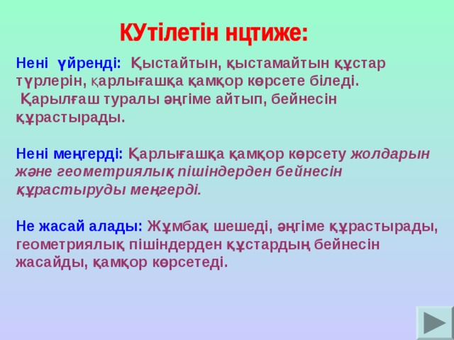 Нені үйренді:  Қыстайтын, қыстамайтын құстар түрлерін, қ арлығашқа қамқор көрсете біледі.  Қарылғаш туралы әңгіме айтып, бейнесін құрастырады.  Нені меңгерді:  Қарлығашқа қамқор көрсету жолдарын және геометриялық пішіндерден бейнесін құрастыруды меңгерді.  Не жасай алады:  Жұмбақ шешеді, әңгіме құрастырады, геометриялық пішіндерден құстардың бейнесін жасайды, қамқор көрсетеді.