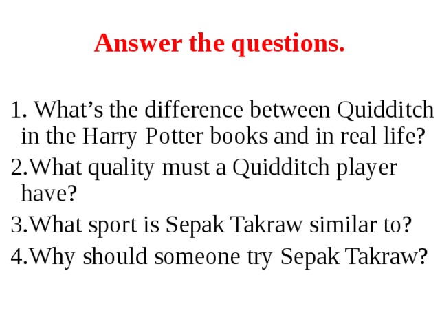 Answer the questions.  1. What’s the difference between Quidditch in the Harry Potter books and in real life?  2.What quality must a Quidditch player have?  3.What sport is Sepak Takraw similar to?  4.Why should someone try Sepak Takraw?