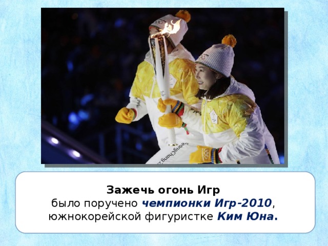 Зажечь огонь Игр было поручено чемпионки Игр-2010 , южнокорейской фигуристке Ким Юна .