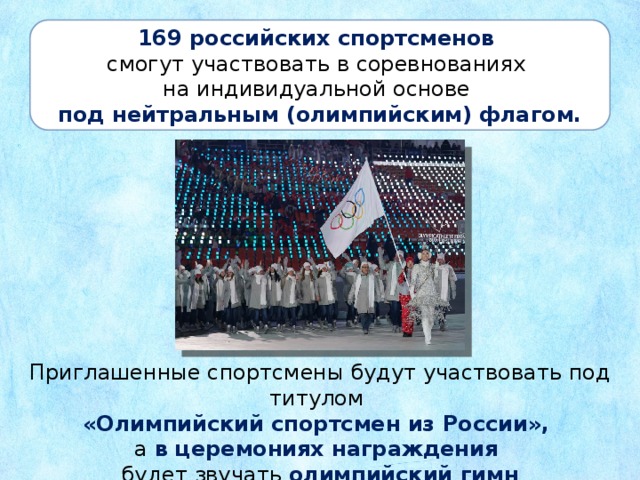 169 российских спортсменов смогут участвовать в соревнованиях на индивидуальной основе под нейтральным (олимпийским) флагом. Приглашенные спортсмены будут участвовать под титулом  «Олимпийский спортсмен из России», а в церемониях награждения будет звучать олимпийский гимн
