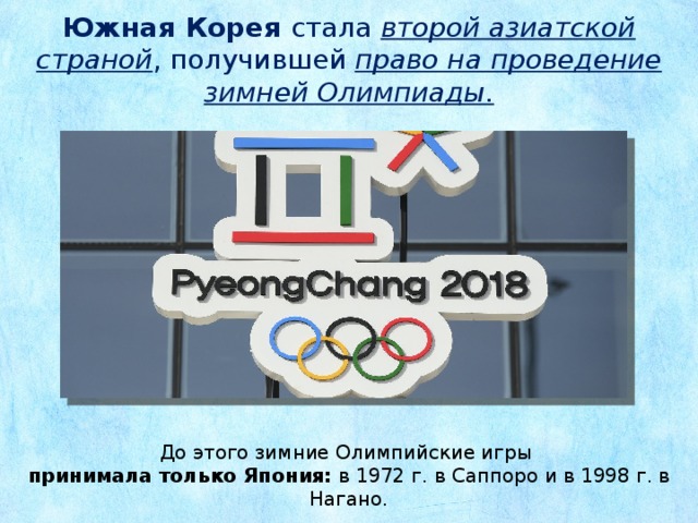Южная Корея стала второй азиатской страной , получившей право на проведение зимней Олимпиады. До этого зимние Олимпийские игры принимала только Япония: в 1972 г. в Саппоро и в 1998 г. в Нагано.