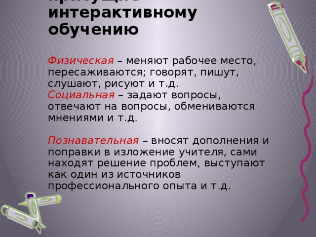 Виды активности присущие интерактивному обучению   Физическая – меняют рабочее место, пересаживаются; говорят, пишут, слушают, рисуют и т.д.  Социальная – задают вопросы, отвечают на вопросы, обмениваются мнениями и т.д.    Познавательная – вносят дополнения и поправки в изложение учителя, сами находят решение проблем, выступают как один из источников профессионального опыта и т.д.