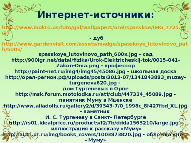 Интернет-источники: http://www.mokro.us/foto/gal/wallpapers/orel/spasskoe/IMG_7725.JPG  - дуб http://www.gardenvisit.com/assets/madge/spasskoye_lutovinovo_path/600x/ spasskoye_lutovinovo_path_600x.jpg - сад http://900igr.net/datai/fizika/Urok-Elektricheskij-tok/0015-041-Zakon-Oma.png - профессор http://paint-net.ru/img4/img45/45086.jpg - школьная доска http://орел-регион.рф/uploads/posts/2012-07/1341843883_muzey-turgeneva620.jpg - дом Тургеневых в Орле http://msk.forum.motolodka.ru/att/club/447334_45089.jpg - памятник Муму в Мценске http://www.alladolls.ru/gallery2/d/39343-7/0_1998c_8f427fbd_XL.jpg - памятник И. С. Тургеневу в Санкт- Петербурге http://rs01.idealprice.ru/products/f2/7b/ddda1563210/large.jpg -  иллюстрация к рассказу «Муму» http://auto.ur.ru/img/books_covers/1003873820.jpg - обложка книги «Муму» http://foto.spbland.ru/data/media/1/49275_5..jpg - могила Тургенева http://foto-tula.ru/files/p0002945.jpg - Спасское-Лутовиново http://www.spasskoye-lutovinovo.ru/upload/photo/1350390595.jpg - натюрморт http://img-fotki.yandex.ru/get/6111/155524994.eb/0_7acb3_c603feb2_XL - орнамент