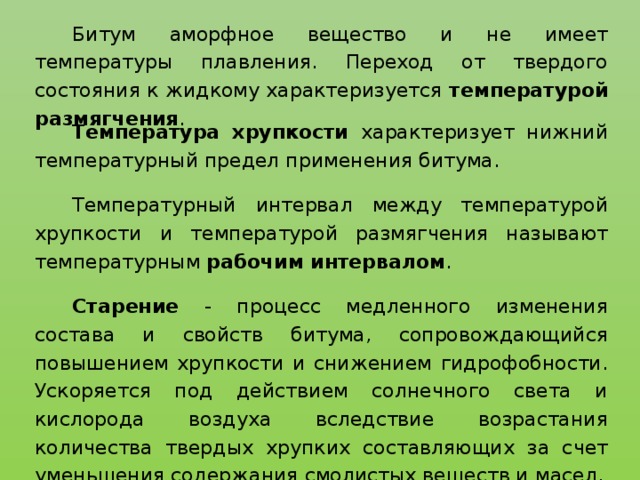 Битум аморфное вещество и не имеет температуры плавления. Переход от твердого состояния к жидкому характеризуется температурой размягчения . Температура хрупкости характеризует нижний температурный предел применения битума. Температурный интервал между температурой хрупкости и температурой размягчения называют температурным рабочим интервалом . Старение - процесс медленного изменения состава и свойств битума, сопровождающийся повышением хрупкости и снижением гидрофобности. Ускоряется под действием солнечного света и кислорода воздуха вследствие возрастания количества твердых хрупких составляющих за счет уменьшения содержания смолистых веществ и масел.