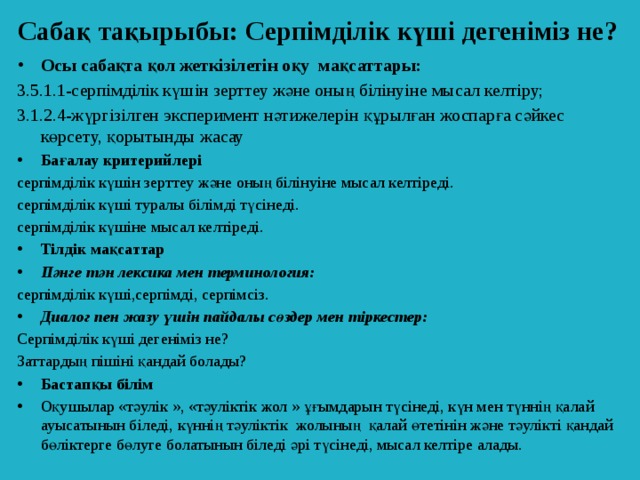 Сабақ тақырыбы:  Серпімділік күші дегеніміз не? Осы сабақта қол жеткізілетін оқу мақсаттары: 3.5.1.1-серпімділік күшін зерттеу және оның білінуіне мысал келтіру; 3.1.2.4-жүргізілген эксперимент нәтижелерін құрылған жоспарға сәйкес көрсету, қорытынды жасау Бағалау критерийлері серпімділік күшін зерттеу және оның білінуіне мысал келтіреді. серпімділік күші туралы білімді түсінеді. серпімділік күшіне мысал келтіреді. Тілдік мақсаттар Пәнге тән лексика мен терминология: серпімділік күші,серпімді, серпімсіз. Диалог пен жазу үшін пайдалы сөздер мен тіркестер: Серпімділік күші дегеніміз не? Заттардың пішіні қандай болады?